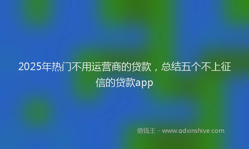 2025年热门不用运营商的贷款，总结五个不上征信的贷款app