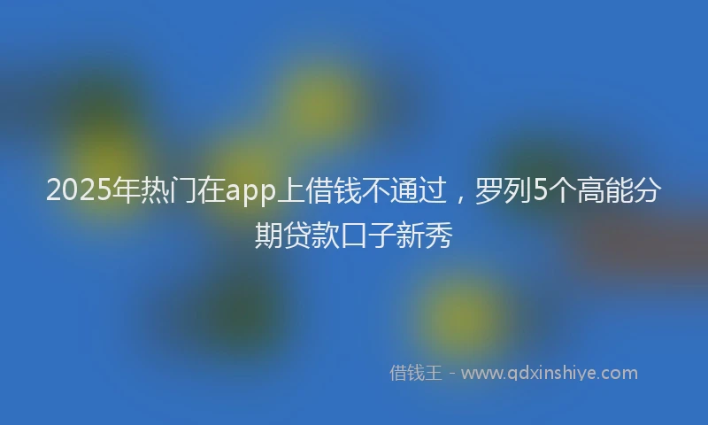 2025年热门在app上借钱不通过，罗列5个高能分期贷款口子新秀