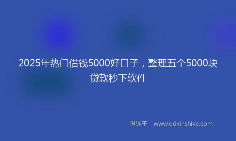 2025年热门借钱5000好口子，整理五个5000块贷款秒下软件