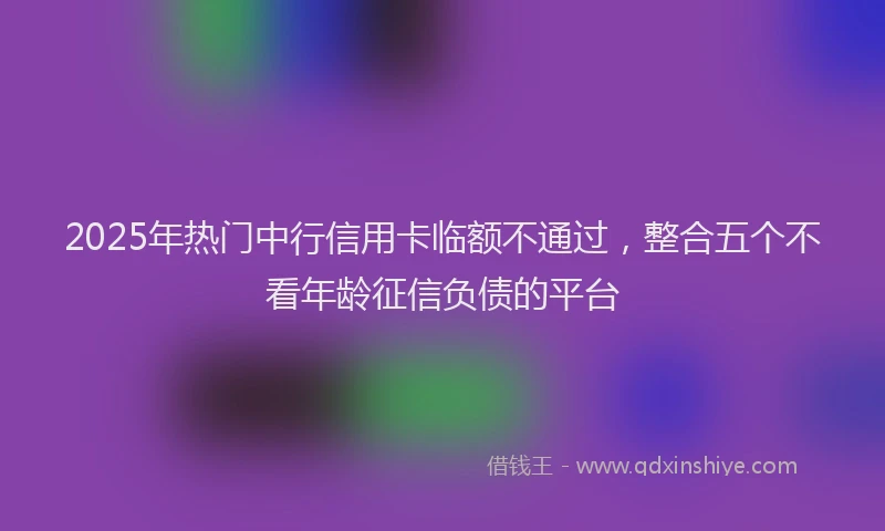 2025年热门中行信用卡临额不通过，整合五个不看年龄征信负债的平台