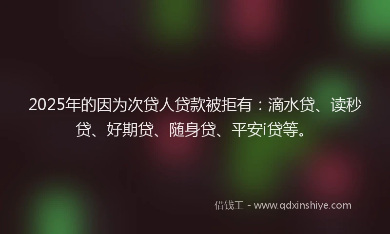 2025年的因为次贷人贷款被拒有：滴水贷、读秒贷、好期贷、随身贷、平安i贷等。