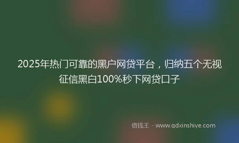 2025年热门可靠的黑户网贷平台，归纳五个无视征信黑白100%秒下网贷口子