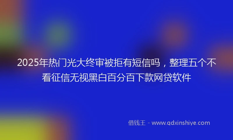 2025年热门光大终审被拒有短信吗，整理五个不看征信无视黑白百分百下款网贷软件