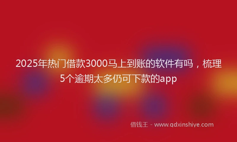 2025年热门借款3000马上到账的软件有吗，梳理5个逾期太多仍可下款的app