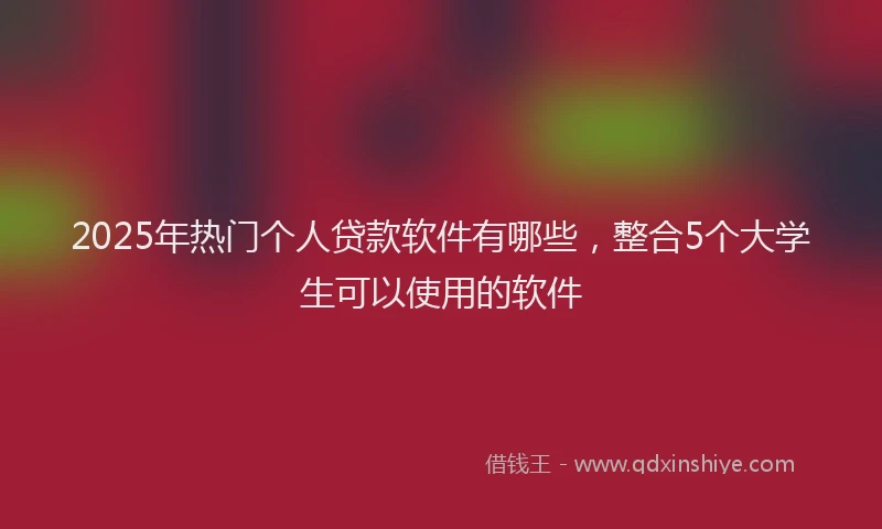 2025年热门个人贷款软件有哪些，整合5个大学生可以使用的软件