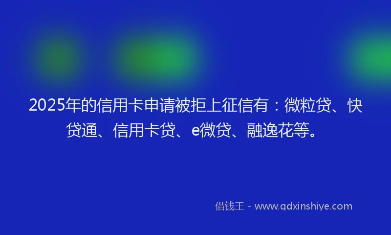 2025年的信用卡申请被拒上征信有：微粒贷、快贷通、信用卡贷、e微贷、融逸花等。