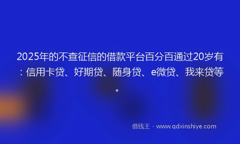 2025年的不查征信的借款平台百分百通过20岁有：信用卡贷、好期贷、随身贷、e微贷、我来贷等。