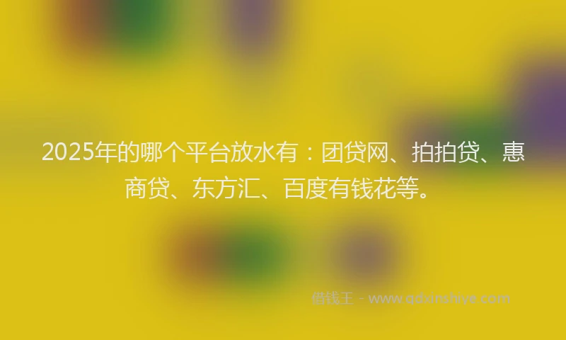 2025年的哪个平台放水有：团贷网、拍拍贷、惠商贷、东方汇、百度有钱花等。