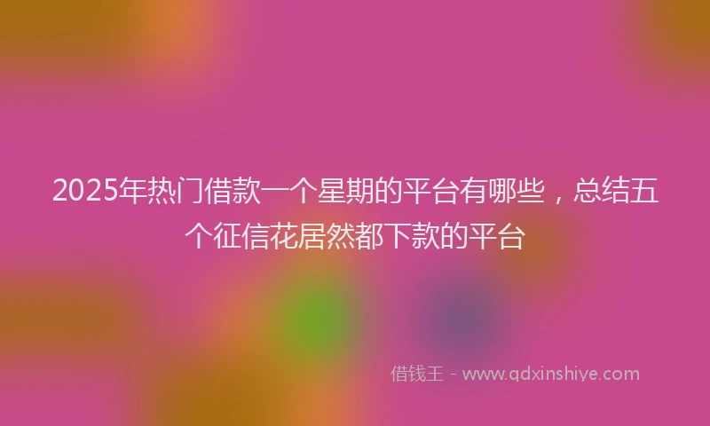 2025年热门借款一个星期的平台有哪些，总结五个征信花居然都下款的平台