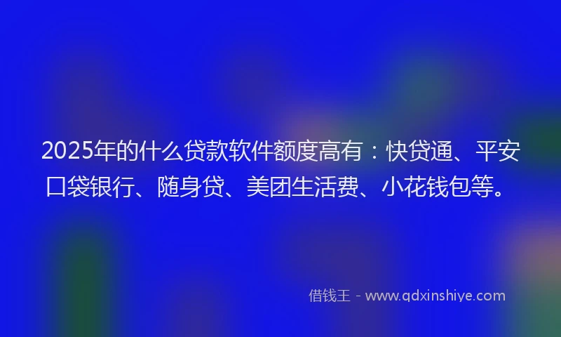 2025年的什么贷款软件额度高有：快贷通、平安口袋银行、随身贷、美团生活费、小花钱包等。