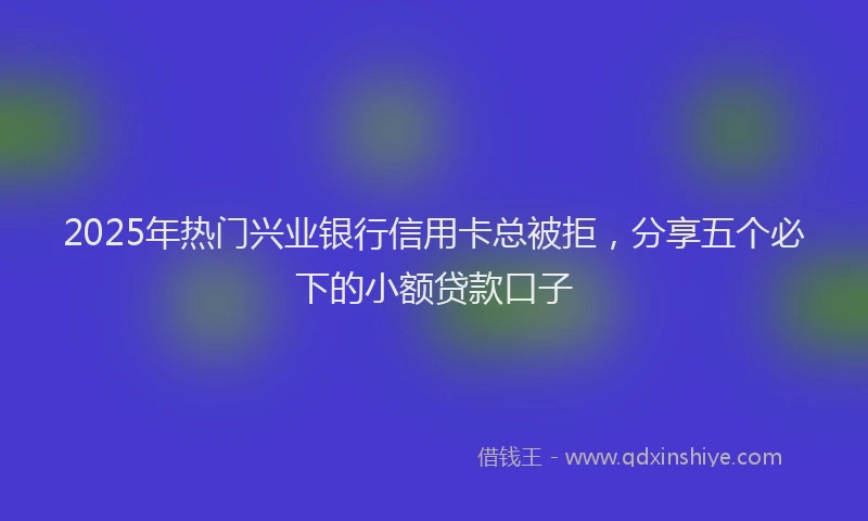 2025年热门兴业银行信用卡总被拒，分享五个必下的小额贷款口子