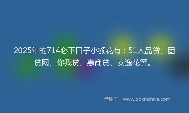 2025年的714必下口子小额花有：51人品贷、团贷网、你我贷、惠商贷、安逸花等。