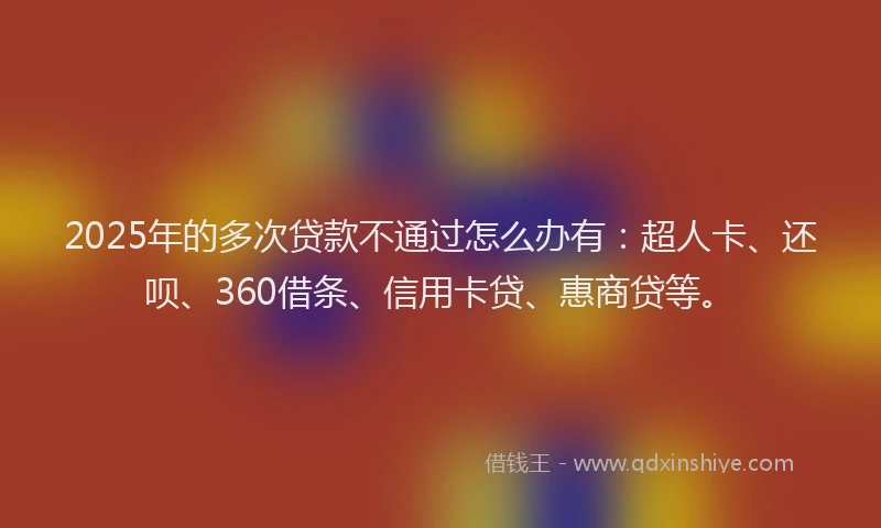 2025年的多次贷款不通过怎么办有：超人卡、还呗、360借条、信用卡贷、惠商贷等。