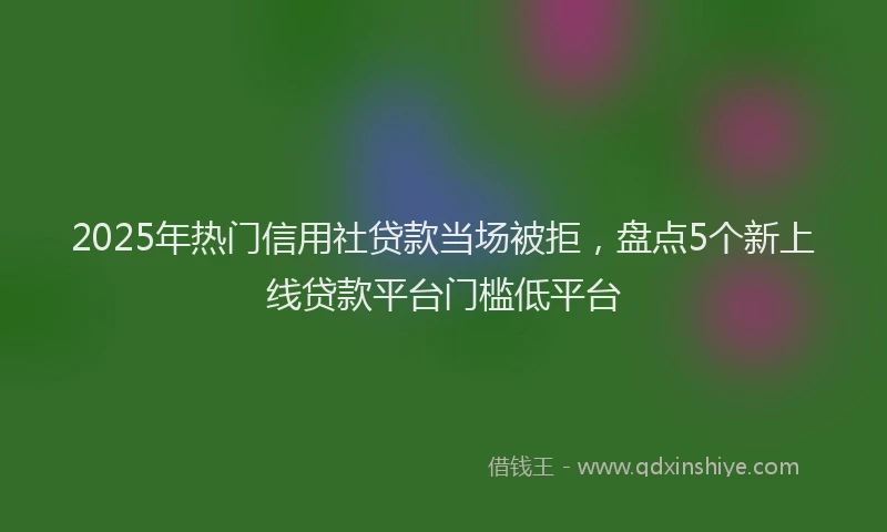 2025年热门信用社贷款当场被拒，盘点5个新上线贷款平台门槛低平台