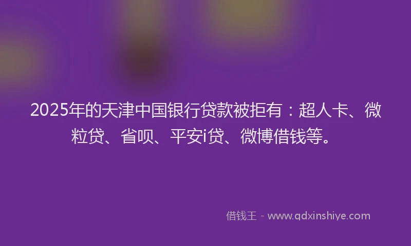 2025年的天津中国银行贷款被拒有：超人卡、微粒贷、省呗、平安i贷、微博借钱等。