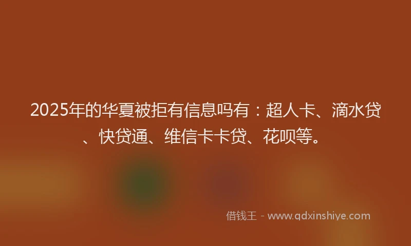 2025年的华夏被拒有信息吗有：超人卡、滴水贷、快贷通、维信卡卡贷、花呗等。