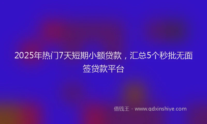 2025年热门7天短期小额贷款，汇总5个秒批无面签贷款平台