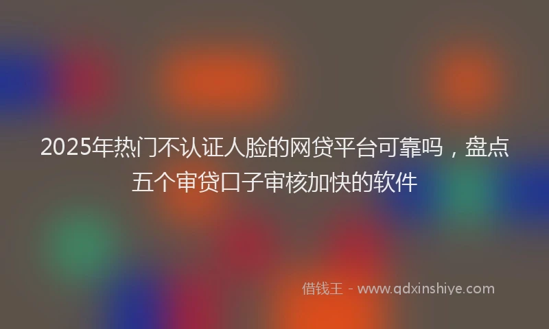 2025年热门不认证人脸的网贷平台可靠吗，盘点五个审贷口子审核加快的软件