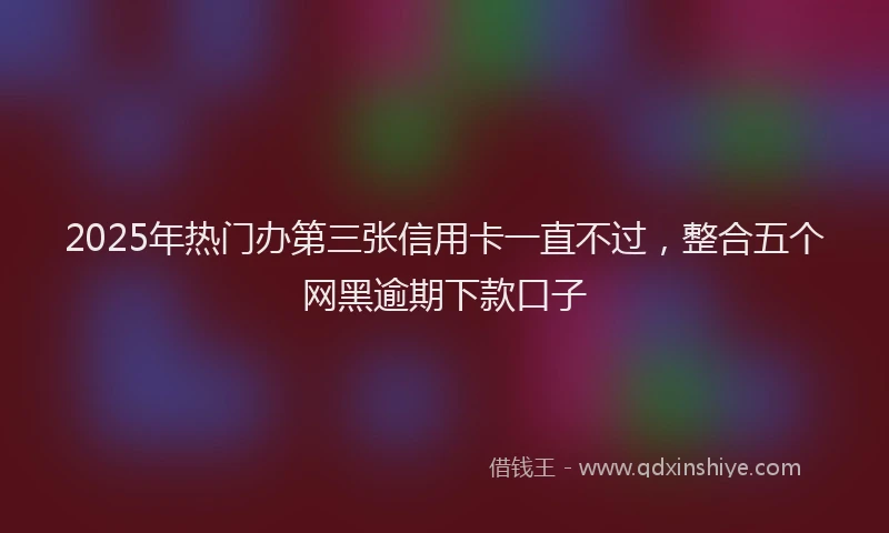 2025年热门办第三张信用卡一直不过，整合五个网黑逾期下款口子