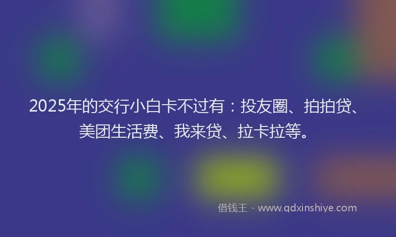 2025年的交行小白卡不过有：投友圈、拍拍贷、美团生活费、我来贷、拉卡拉等。