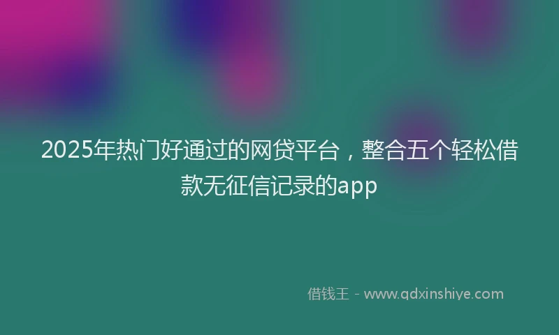 2025年热门好通过的网贷平台，整合五个轻松借款无征信记录的app