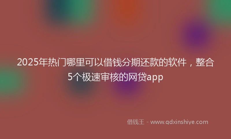 2025年热门哪里可以借钱分期还款的软件，整合5个极速审核的网贷app