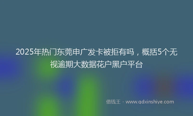 2025年热门东莞申广发卡被拒有吗，概括5个无视逾期大数据花户黑户平台