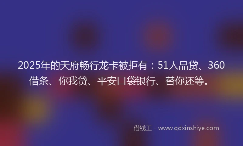 2025年的天府畅行龙卡被拒有：51人品贷、360借条、你我贷、平安口袋银行、替你还等。