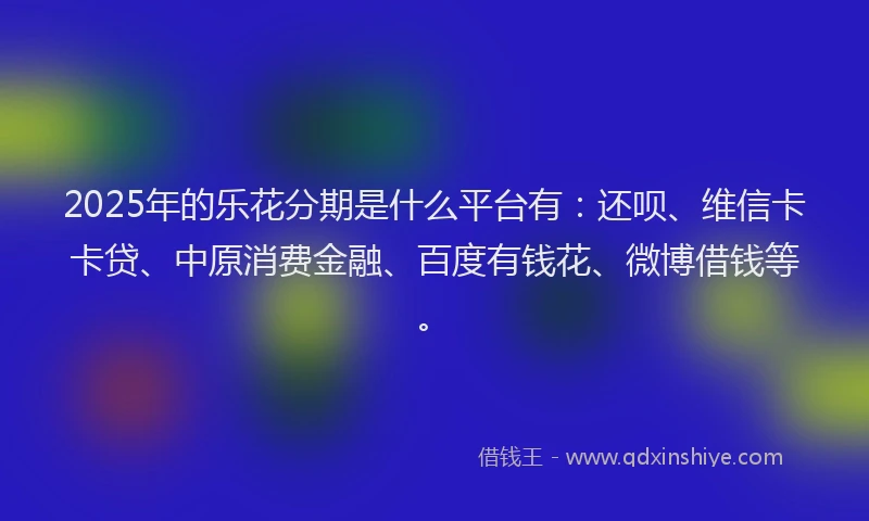 2025年的乐花分期是什么平台有：还呗、维信卡卡贷、中原消费金融、百度有钱花、微博借钱等。