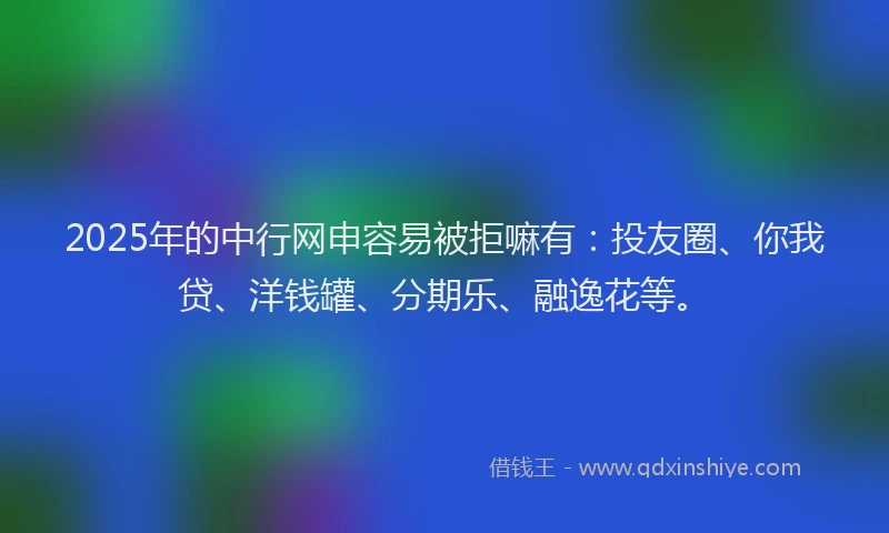 2025年的中行网申容易被拒嘛有：投友圈、你我贷、洋钱罐、分期乐、融逸花等。