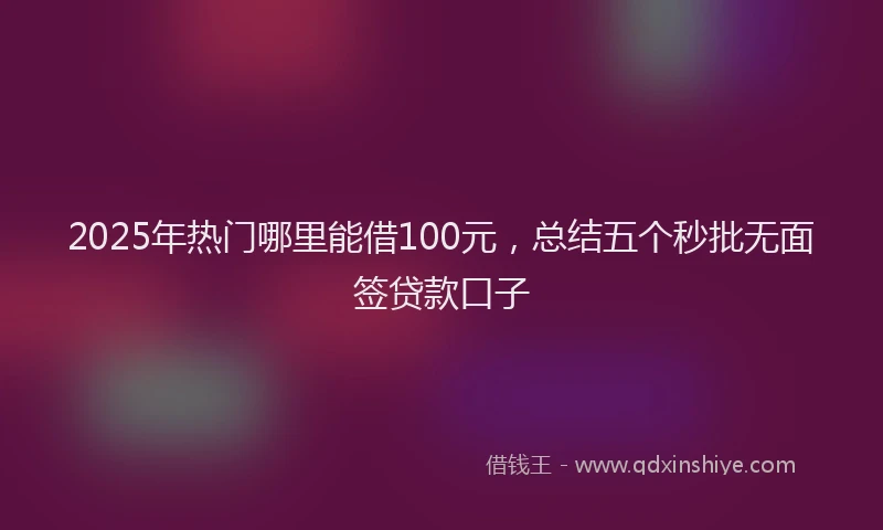 2025年热门哪里能借100元，总结五个秒批无面签贷款口子