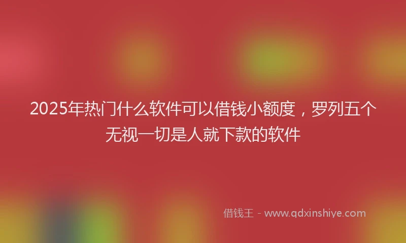 2025年热门什么软件可以借钱小额度，罗列五个无视一切是人就下款的软件