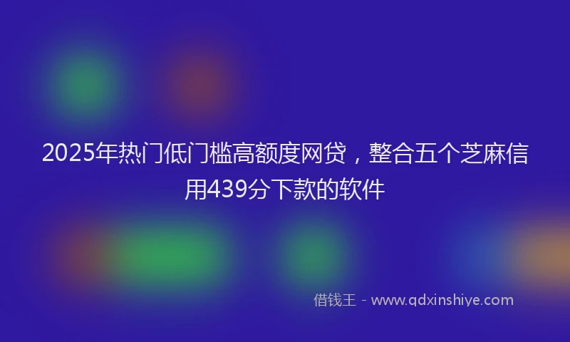 2025年热门低门槛高额度网贷，整合五个芝麻信用439分下款的软件
