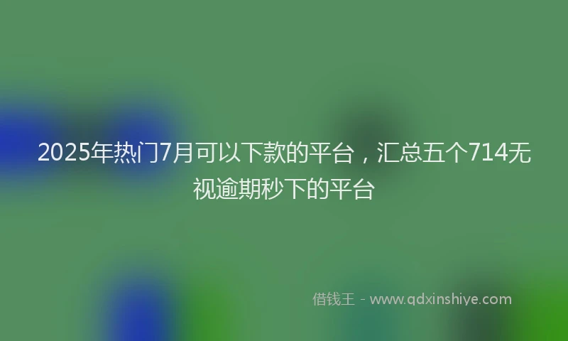 2025年热门7月可以下款的平台，汇总五个714无视逾期秒下的平台