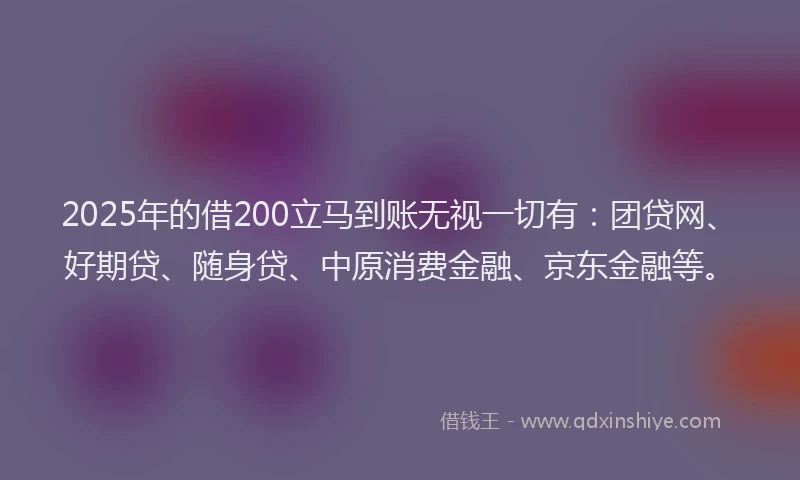 2025年的借200立马到账无视一切有：团贷网、好期贷、随身贷、中原消费金融、京东金融等。