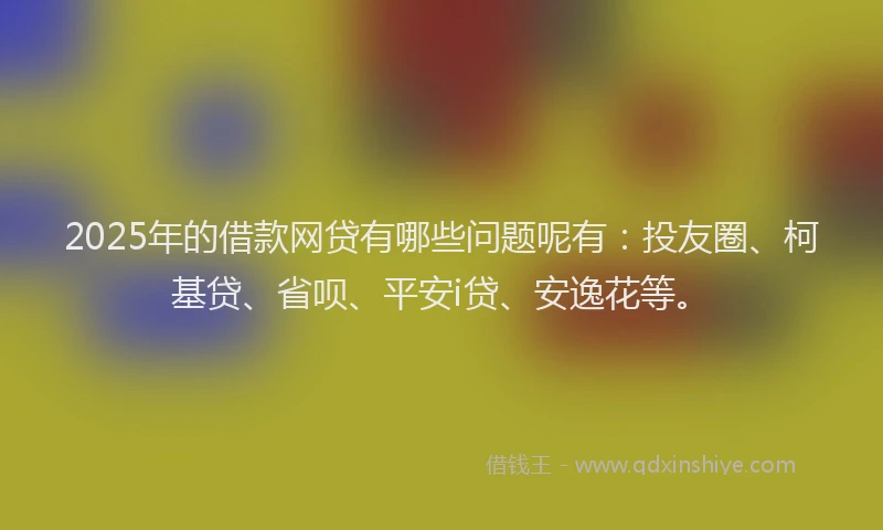 2025年的借款网贷有哪些问题呢有：投友圈、柯基贷、省呗、平安i贷、安逸花等。