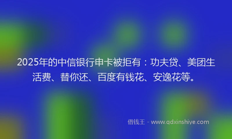 2025年的中信银行申卡被拒有：功夫贷、美团生活费、替你还、百度有钱花、安逸花等。
