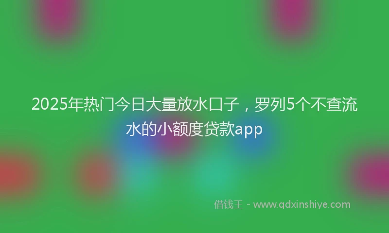 2025年热门今日大量放水口子，罗列5个不查流水的小额度贷款app