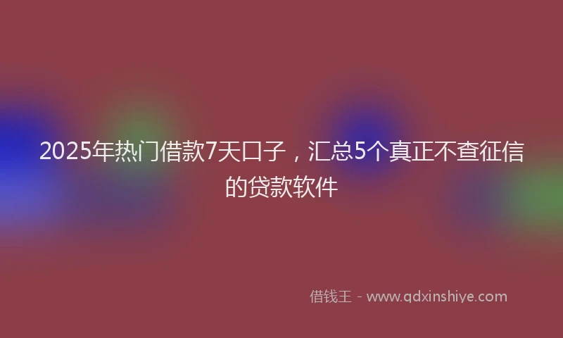 2025年热门借款7天口子，汇总5个真正不查征信的贷款软件