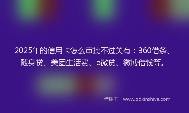 2025年的信用卡怎么审批不过关有：360借条、随身贷、美团生活费、e微贷、微博借钱等。