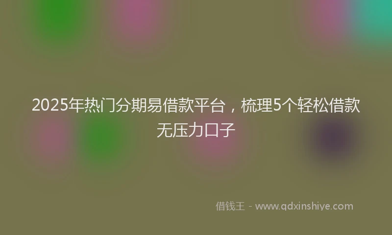 2025年热门分期易借款平台，梳理5个轻松借款无压力口子