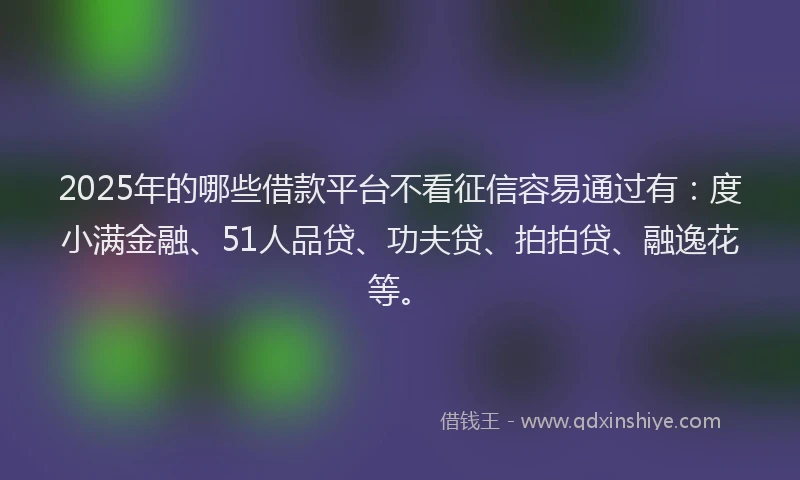 2025年的哪些借款平台不看征信容易通过有：度小满金融、51人品贷、功夫贷、拍拍贷、融逸花等。