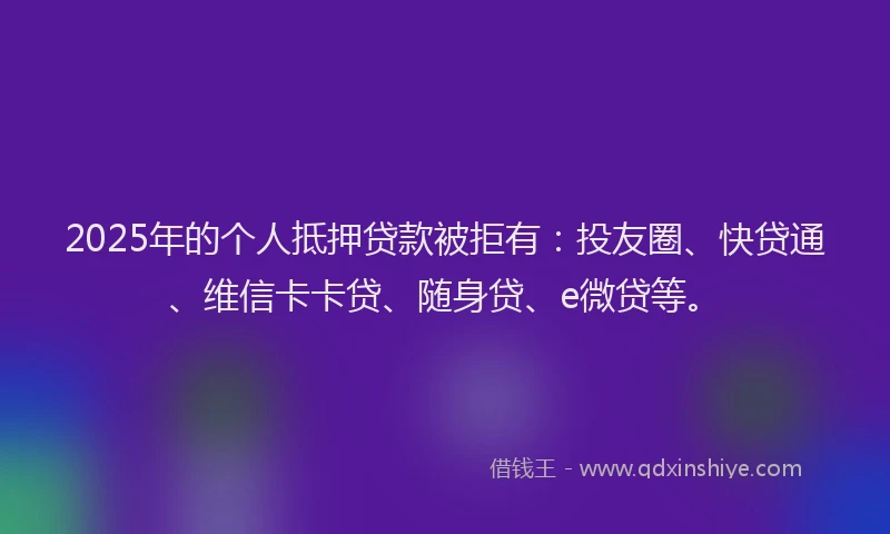 2025年的个人抵押贷款被拒有：投友圈、快贷通、维信卡卡贷、随身贷、e微贷等。