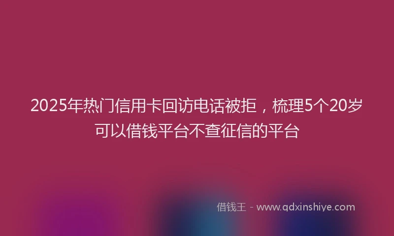 2025年热门信用卡回访电话被拒，梳理5个20岁可以借钱平台不查征信的平台