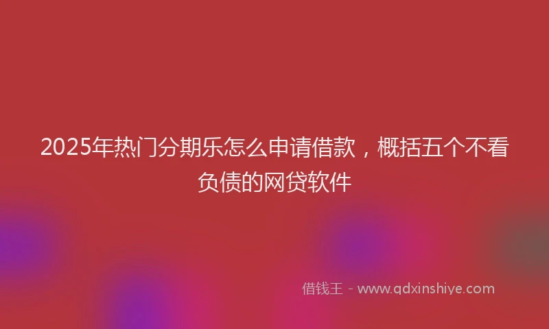 2025年热门分期乐怎么申请借款，概括五个不看负债的网贷软件