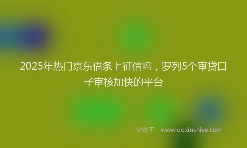 2025年热门京东借条上征信吗，罗列5个审贷口子审核加快的平台