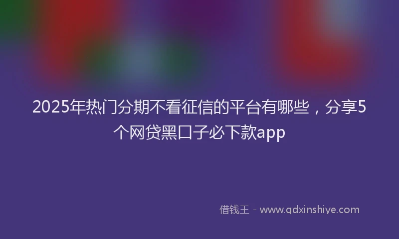 2025年热门分期不看征信的平台有哪些，分享5个网贷黑口子必下款app