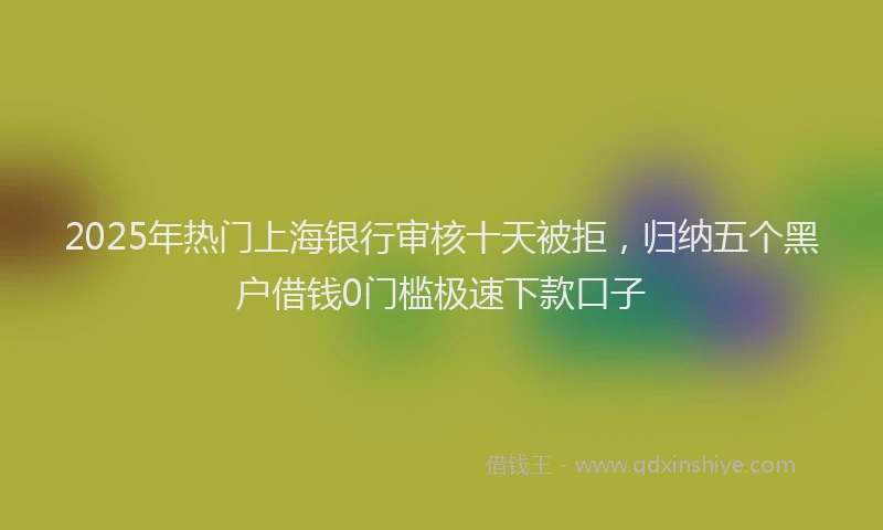 2025年热门上海银行审核十天被拒，归纳五个黑户借钱0门槛极速下款口子