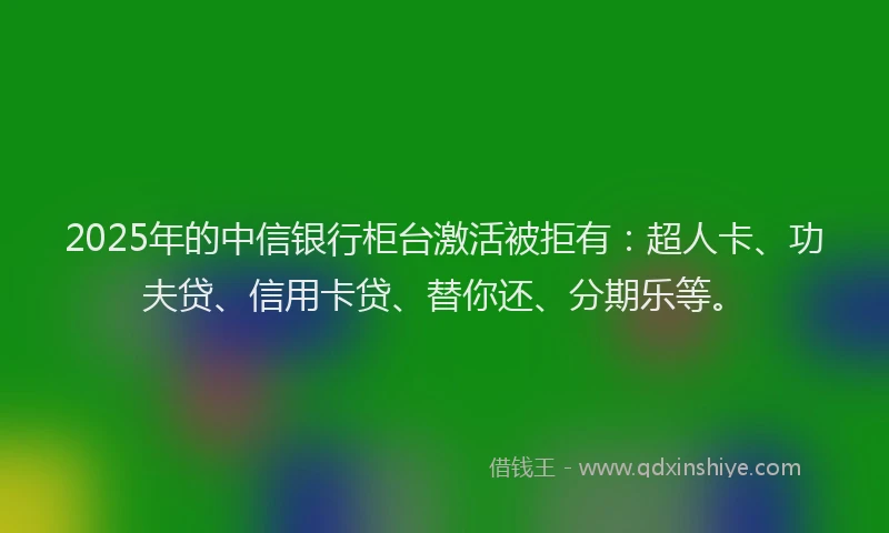 2025年的中信银行柜台激活被拒有：超人卡、功夫贷、信用卡贷、替你还、分期乐等。