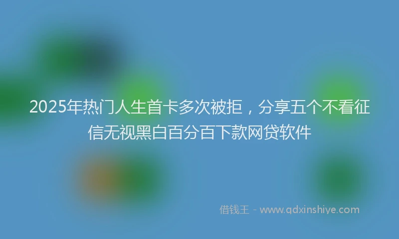 2025年热门人生首卡多次被拒，分享五个不看征信无视黑白百分百下款网贷软件